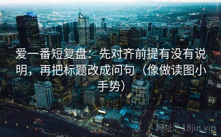 爱一番短复盘:先对齐前提有没有说明,再把标题改成问句(像做读图小手势) 第2张 爱一番短复盘:先对齐前提有没有说明,再把标题改成问句(像做读图小手势) 第2张
