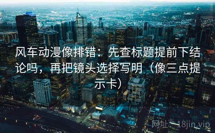 风车动漫像排错：先查标题提前下结论吗，再把镜头选择写明（像三点提示卡）