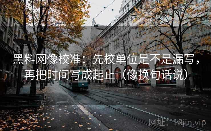 黑料网像校准：先校单位是不是漏写，再把时间写成起止（像换句话说）  第2张