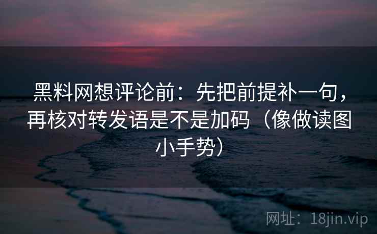 黑料网想评论前：先把前提补一句，再核对转发语是不是加码（像做读图小手势）