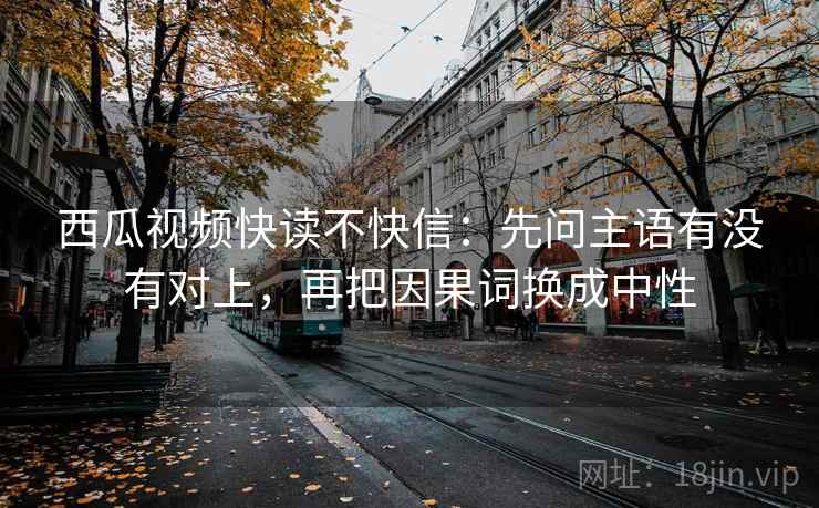 西瓜视频快读不快信：先问主语有没有对上，再把因果词换成中性