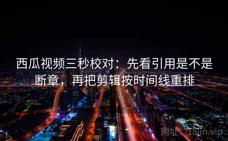 西瓜视频三秒校对：先看引用是不是断章，再把剪辑按时间线重排