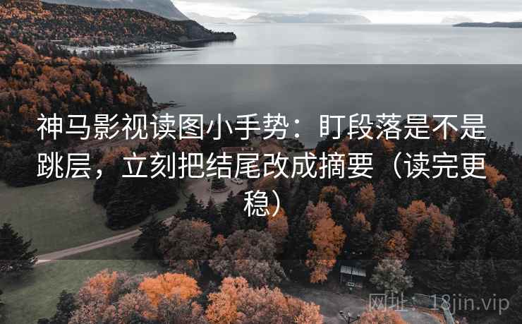 神马影视读图小手势：盯段落是不是跳层，立刻把结尾改成摘要（读完更稳）