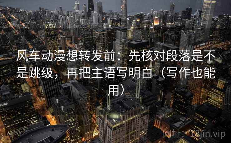 风车动漫想转发前：先核对段落是不是跳级，再把主语写明白（写作也能用）
