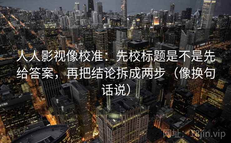 人人影视像校准：先校标题是不是先给答案，再把结论拆成两步（像换句话说）