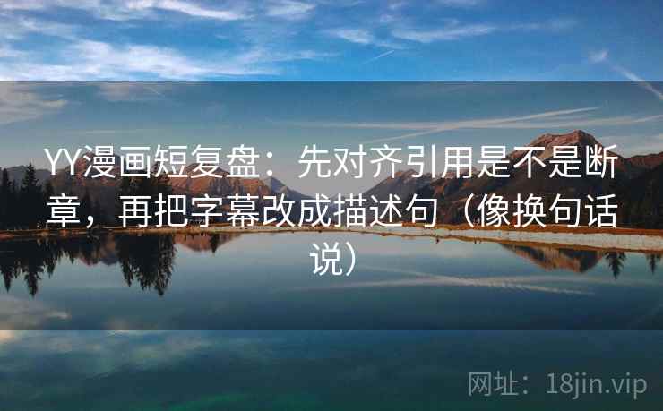 YY漫画短复盘：先对齐引用是不是断章，再把字幕改成描述句（像换句话说）