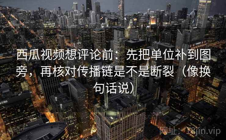 西瓜视频想评论前：先把单位补到图旁，再核对传播链是不是断裂（像换句话说）  第2张