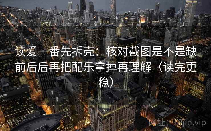 读爱一番先拆壳：核对截图是不是缺前后后再把配乐拿掉再理解（读完更稳）