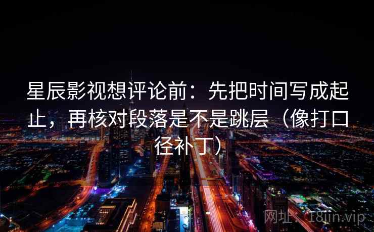 星辰影视想评论前：先把时间写成起止，再核对段落是不是跳层（像打口径补丁）  第2张