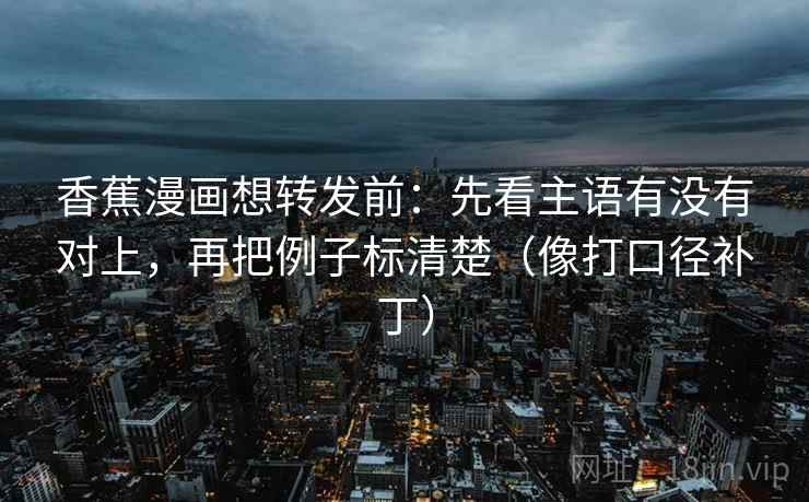 香蕉漫画想转发前：先看主语有没有对上，再把例子标清楚（像打口径补丁）  第2张