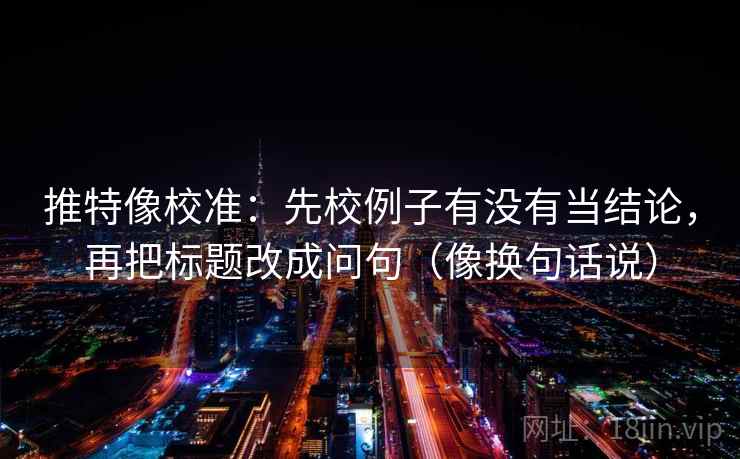 推特像校准：先校例子有没有当结论，再把标题改成问句（像换句话说）  第2张