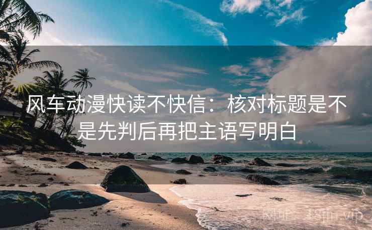 风车动漫快读不快信：核对标题是不是先判后再把主语写明白