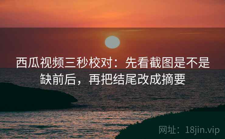 西瓜视频三秒校对：先看截图是不是缺前后，再把结尾改成摘要