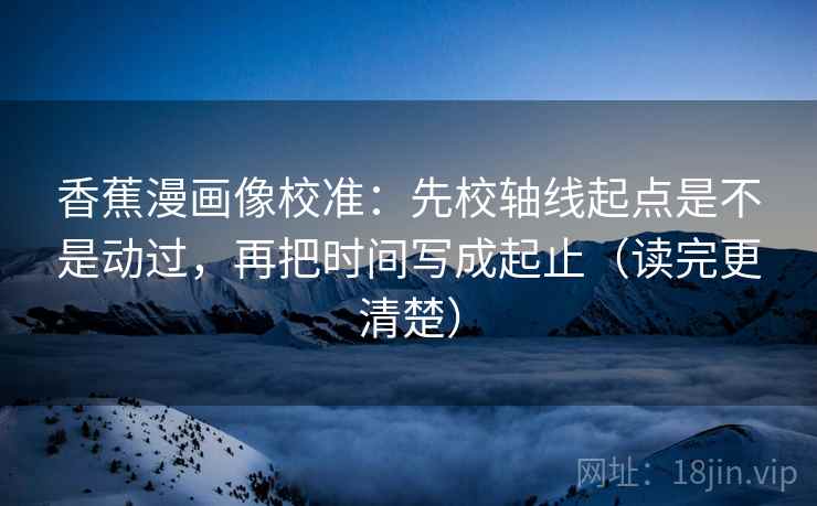 香蕉漫画像校准：先校轴线起点是不是动过，再把时间写成起止（读完更清楚）