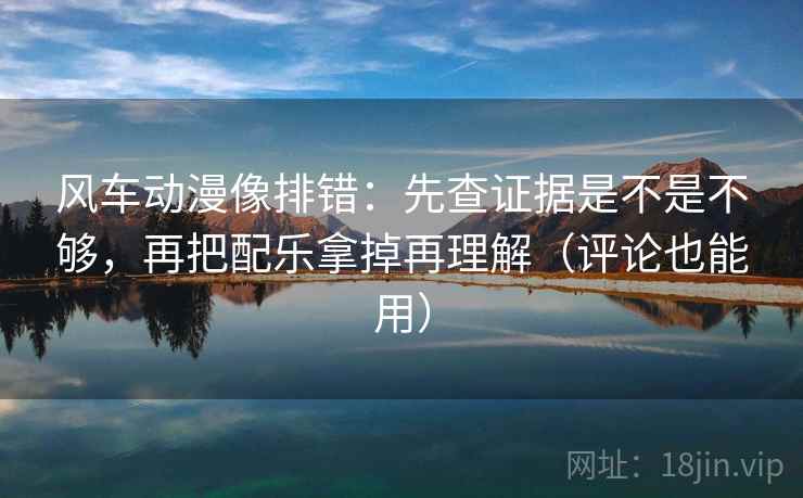 风车动漫像排错：先查证据是不是不够，再把配乐拿掉再理解（评论也能用）