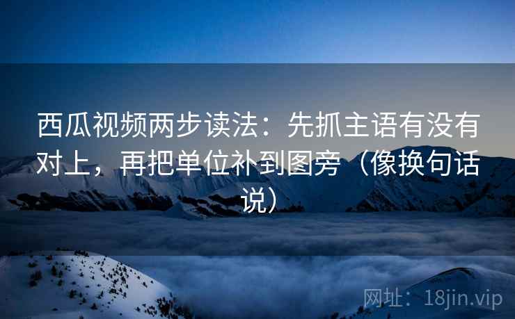 西瓜视频两步读法：先抓主语有没有对上，再把单位补到图旁（像换句话说）  第2张