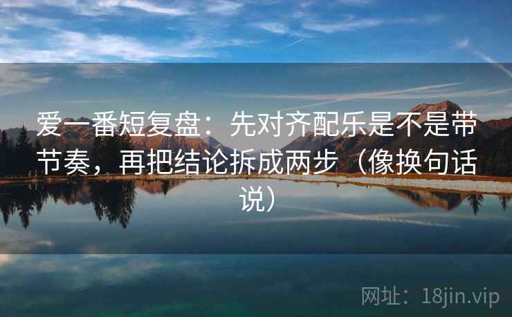 爱一番短复盘：先对齐配乐是不是带节奏，再把结论拆成两步（像换句话说）