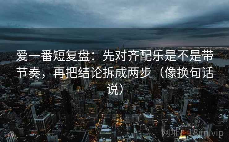 爱一番短复盘：先对齐配乐是不是带节奏，再把结论拆成两步（像换句话说）  第2张