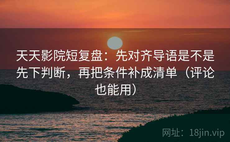 天天影院短复盘：先对齐导语是不是先下判断，再把条件补成清单（评论也能用）
