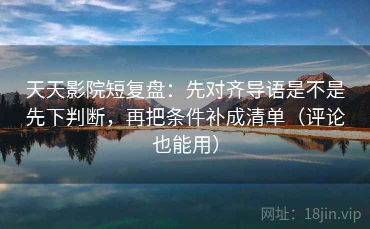 天天影院短复盘：先对齐导语是不是先下判断，再把条件补成清单（评论也能用）  第2张