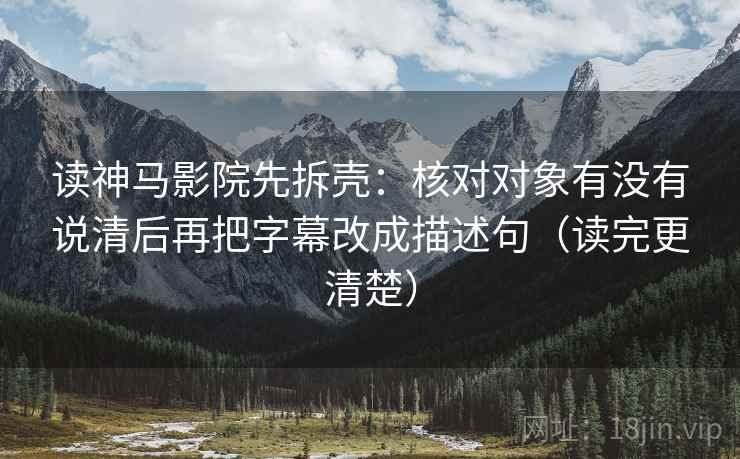 读神马影院先拆壳：核对对象有没有说清后再把字幕改成描述句（读完更清楚）