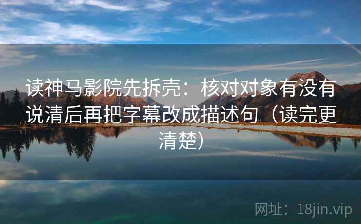 读神马影院先拆壳：核对对象有没有说清后再把字幕改成描述句（读完更清楚）  第2张