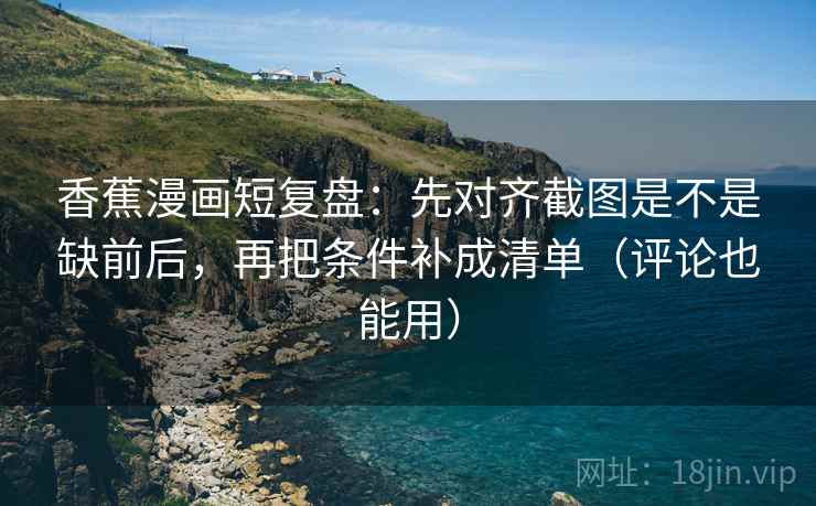 香蕉漫画短复盘：先对齐截图是不是缺前后，再把条件补成清单（评论也能用）