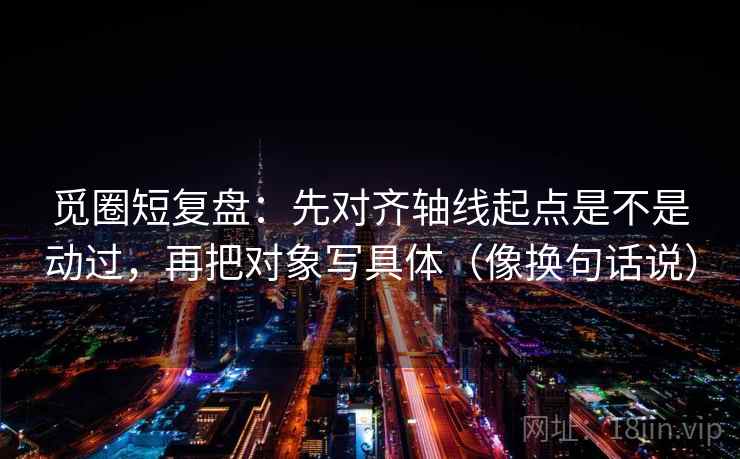 觅圈短复盘：先对齐轴线起点是不是动过，再把对象写具体（像换句话说）  第2张