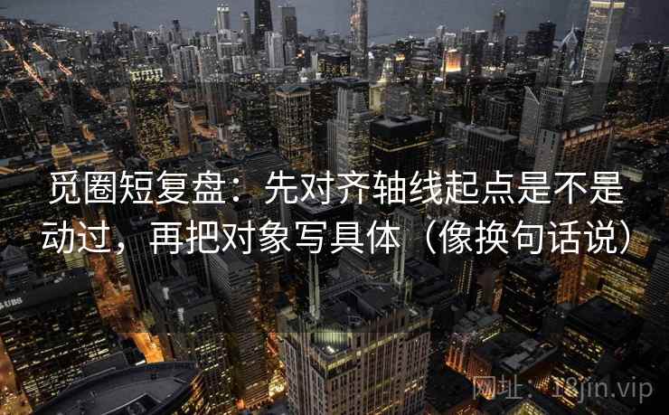 觅圈短复盘：先对齐轴线起点是不是动过，再把对象写具体（像换句话说）