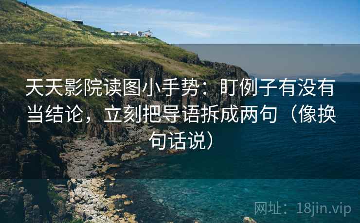 天天影院读图小手势：盯例子有没有当结论，立刻把导语拆成两句（像换句话说）  第2张