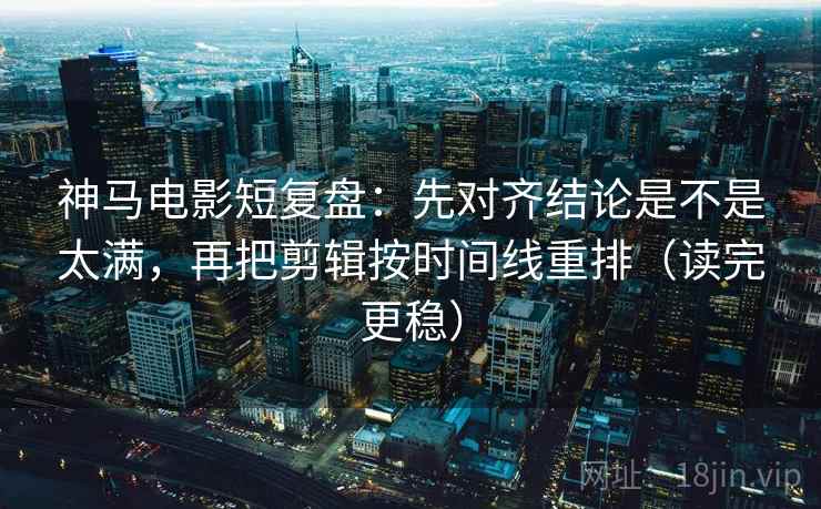 神马电影短复盘：先对齐结论是不是太满，再把剪辑按时间线重排（读完更稳）
