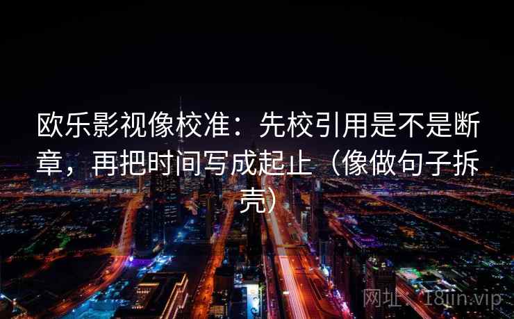 欧乐影视像校准:先校引用是不是断章,再把时间写成起止(像做句子拆壳) 第2张 欧乐影视像校准:先校引用是不是断章,再把时间写成起止(像做句子拆壳) 第2张