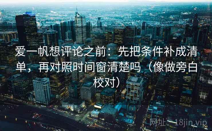 爱一帆想评论之前:先把条件补成清单,再对照时间窗清楚吗(像做旁白校对)