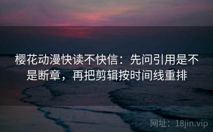 樱花动漫快读不快信:先问引用是不是断章,再把剪辑按时间线重排